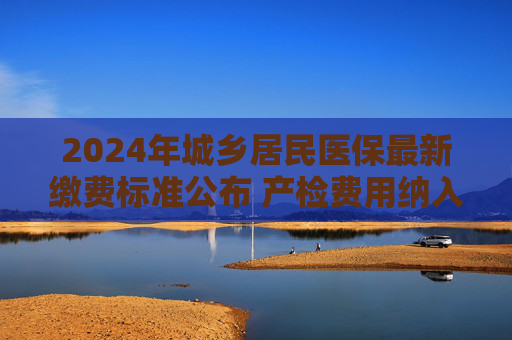 2024年城乡居民医保最新缴费标准公布 产检费用纳入居民医保门诊保障