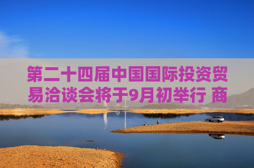 第二十四届中国国际投资贸易洽谈会将于9月初举行 商务部将会同多部门策划“投资中国”金融资本招商活动