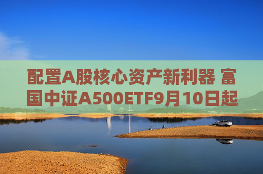 配置A股核心资产新利器 富国中证A500ETF9月10日起正式发行