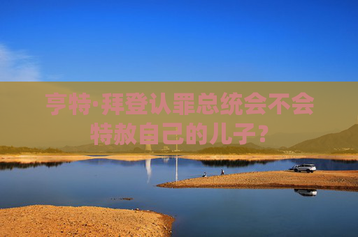 亨特·拜登认罪总统会不会特赦自己的儿子？