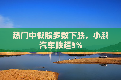 热门中概股多数下跌，小鹏汽车跌超3%