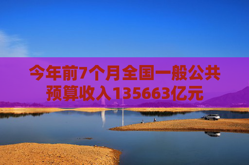 今年前7个月全国一般公共预算收入135663亿元