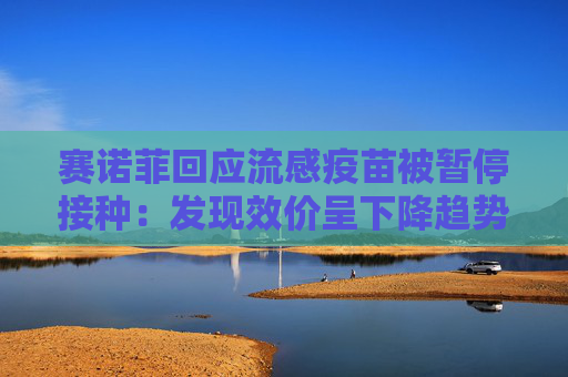 赛诺菲回应流感疫苗被暂停接种：发现效价呈下降趋势，暂停决定仅为预防性措施