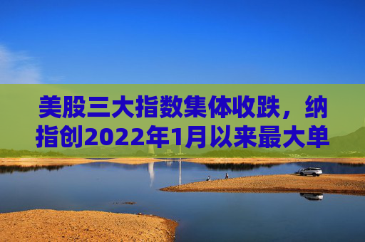 美股三大指数集体收跌，纳指创2022年1月以来最大单周跌幅