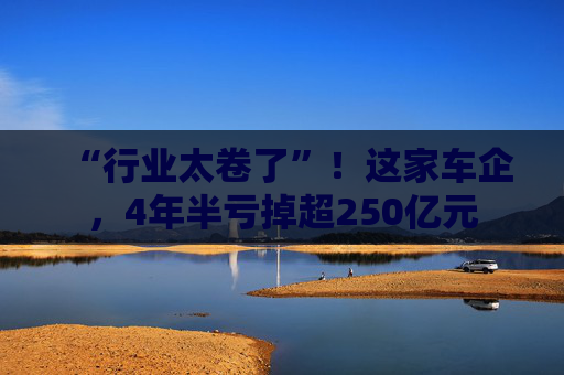 “行业太卷了”！这家车企，4年半亏掉超250亿元