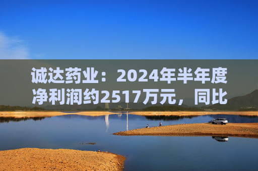 诚达药业：2024年半年度净利润约2517万元，同比下降14.23%